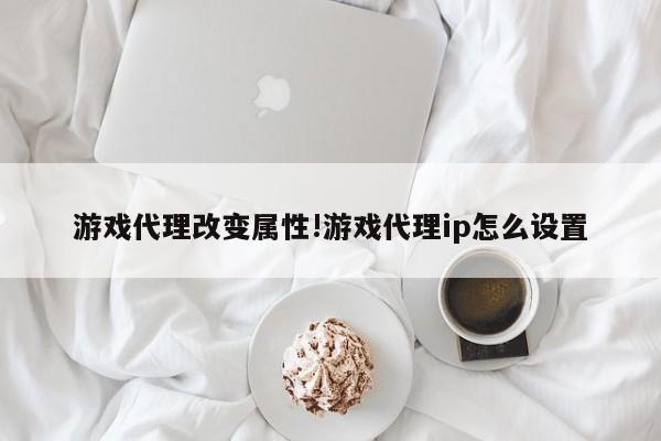 游戏代理改变属性!游戏代理ip怎么设置