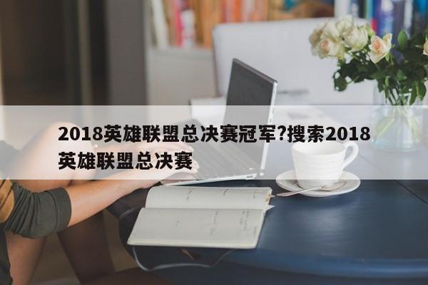 2018英雄联盟总决赛冠军?搜索2018英雄联盟总决赛