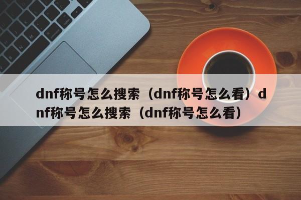 dnf称号怎么搜索(dnf称号怎么看)dnf称号怎么搜索(dnf称号怎么看)