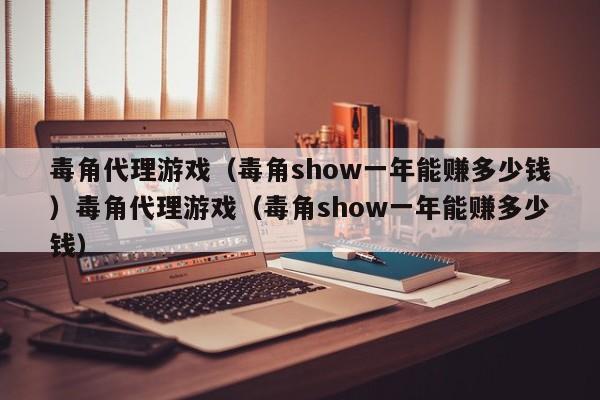 毒角代理游戏(毒角show一年能赚多少钱)毒角代理游戏(毒角show一年能赚多少钱)