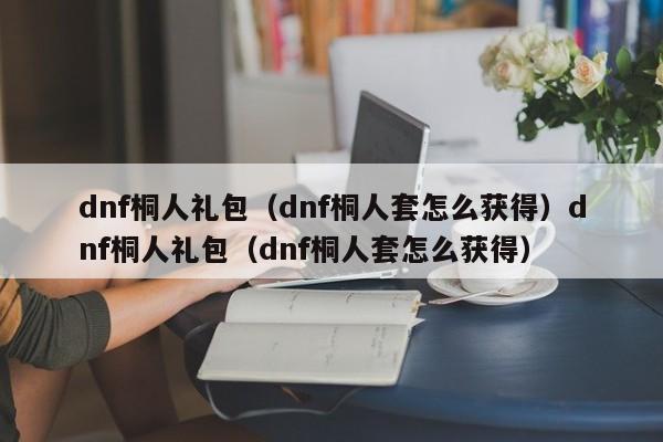 dnf桐人礼包(dnf桐人套怎么获得)dnf桐人礼包(dnf桐人套怎么获得)