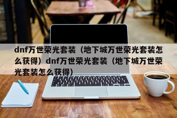 dnf万世荣光套装(地下城万世荣光套装怎么获得)dnf万世荣光套装(地下城万世荣光套装怎么获得)