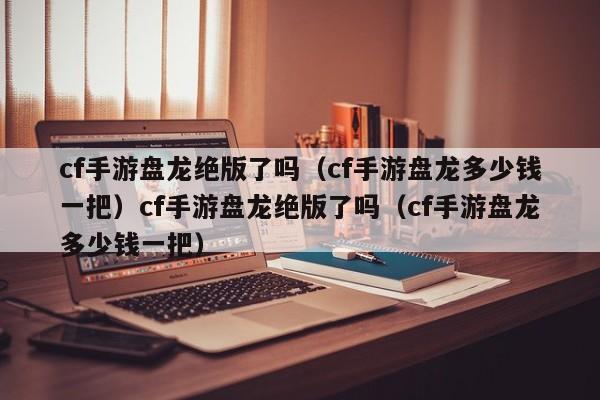 cf手游盘龙绝版了吗(cf手游盘龙多少钱一把)cf手游盘龙绝版了吗(cf手游盘龙多少钱一把)