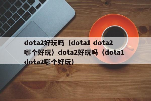 dota2好玩吗(dota1 dota2哪个好玩)dota2好玩吗(dota1 dota2哪个好玩)