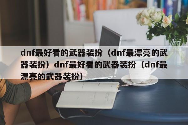 dnf最好看的武器装扮(dnf最漂亮的武器装扮)dnf最好看的武器装扮(dnf最漂亮的武器装扮)