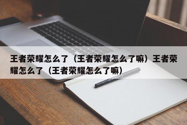 王者荣耀怎么了(王者荣耀怎么了嘛)王者荣耀怎么了(王者荣耀怎么了嘛)