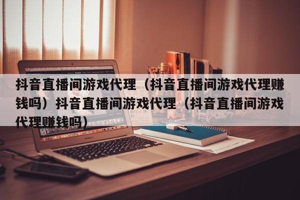 抖音直播间游戏代理(抖音直播间游戏代理赚钱吗)抖音直播间游戏代理(抖音直播间游戏代理赚钱吗)