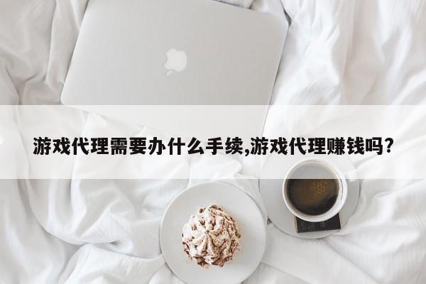 游戏代理需要办什么手续,游戏代理赚钱吗?