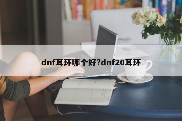 dnf耳环哪个好?dnf20耳环