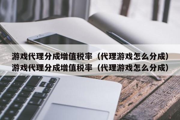 游戏代理分成增值税率(代理游戏怎么分成)游戏代理分成增值税率(代理游戏怎么分成)