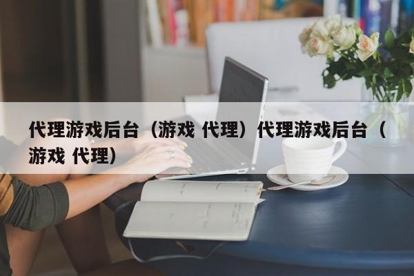 代理游戏后台(游戏 代理)代理游戏后台(游戏 代理)