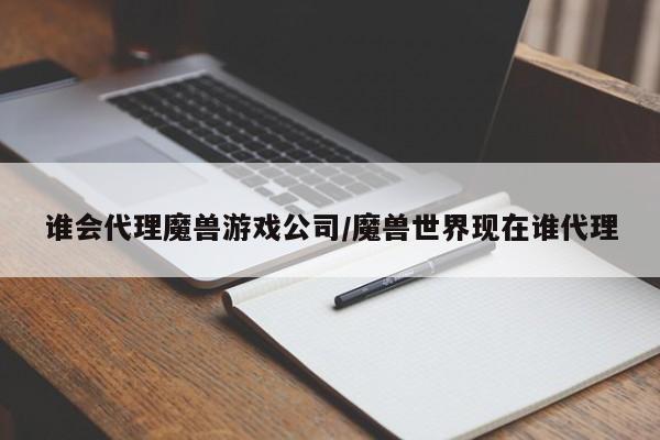 谁会代理魔兽游戏公司/魔兽世界现在谁代理