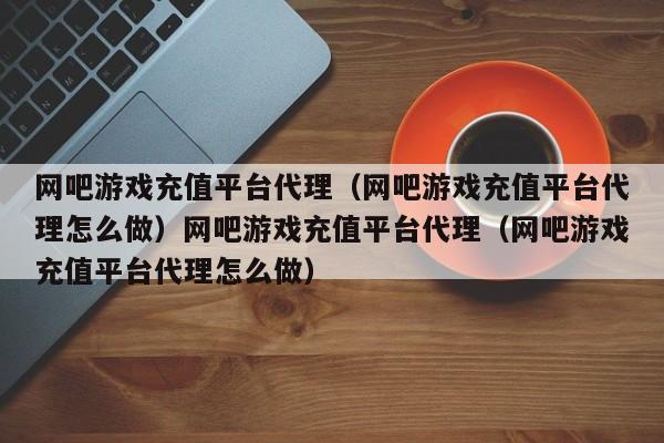网吧游戏充值平台代理(网吧游戏充值平台代理怎么做)网吧游戏充值平台代理(网吧游戏充值平台代理怎么做)