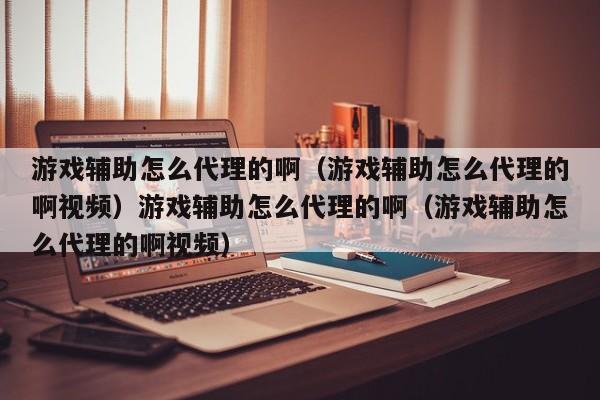 游戏辅助怎么代理的啊(游戏辅助怎么代理的啊视频)游戏辅助怎么代理的啊(游戏辅助怎么代理的啊视频)