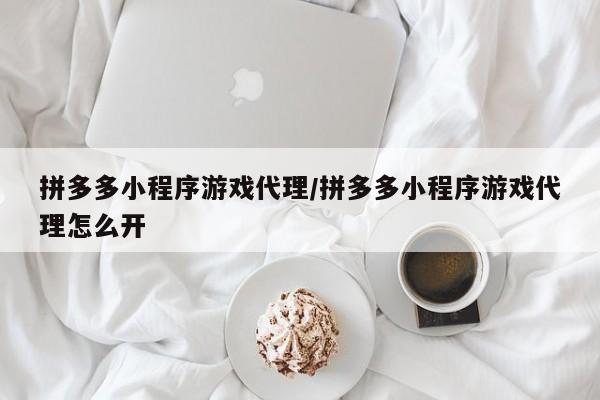 拼多多小程序游戏代理/拼多多小程序游戏代理怎么开