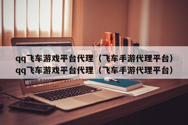 qq飞车游戏平台代理(飞车手游代理平台)qq飞车游戏平台代理(飞车手游代理平台)
