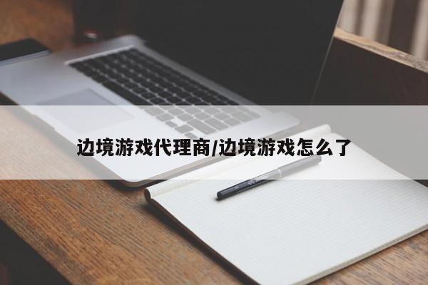 边境游戏代理商/边境游戏怎么了