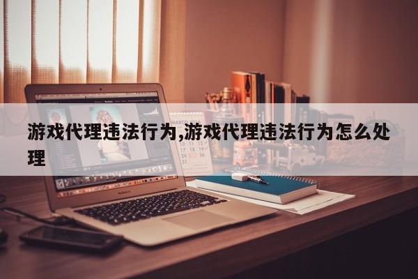 游戏代理违法行为,游戏代理违法行为怎么处理