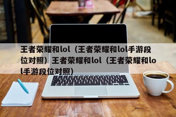 王者荣耀和lol(王者荣耀和lol手游段位对照)王者荣耀和lol(王者荣耀和lol手游段位对照)