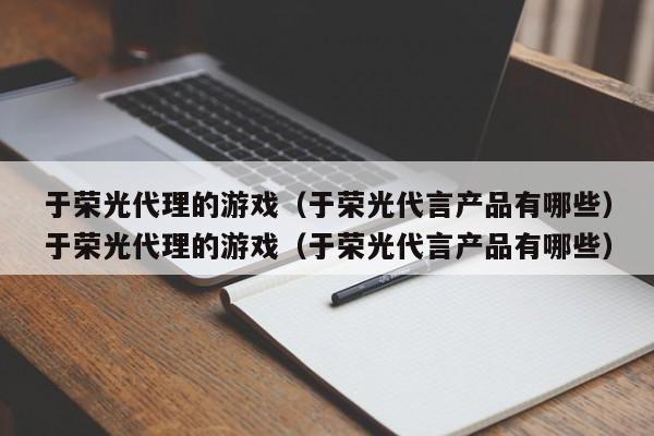 于荣光代理的游戏(于荣光代言产品有哪些)于荣光代理的游戏(于荣光代言产品有哪些)