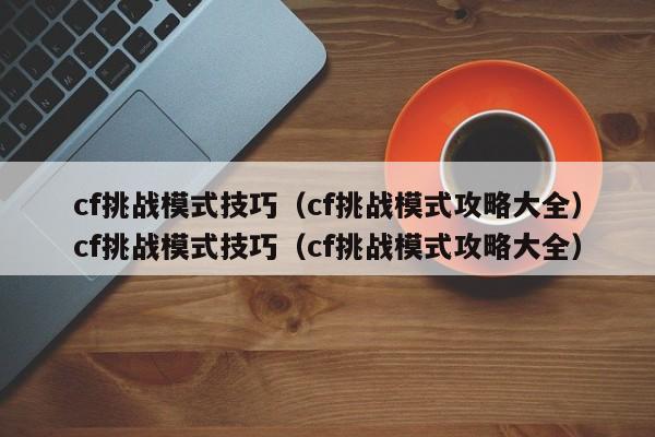 cf挑战模式技巧（cf挑战模式攻略大全）cf挑战模式技巧（cf挑战模式攻略大全）