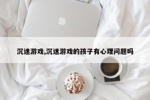 沉迷游戏,沉迷游戏的孩子有心理问题吗