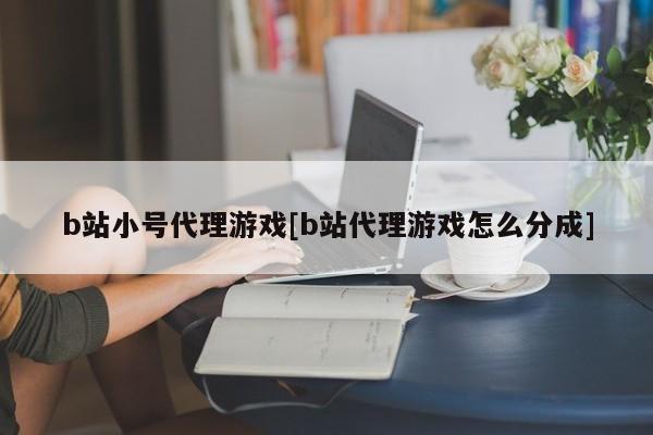 b站小号代理游戏[b站代理游戏怎么分成]