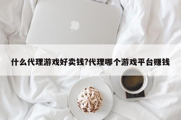 什么代理游戏好卖钱?代理哪个游戏平台赚钱