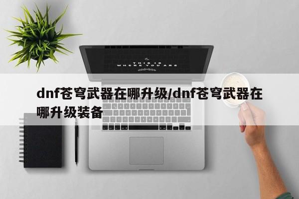 dnf苍穹武器在哪升级/dnf苍穹武器在哪升级装备