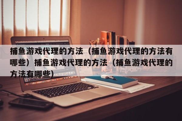 捕鱼游戏代理的方法（捕鱼游戏代理的方法有哪些）捕鱼游戏代理的方法（捕鱼游戏代理的方法有哪些）