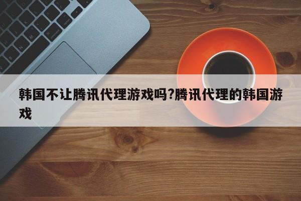 韩国不让腾讯代理游戏吗?腾讯代理的韩国游戏