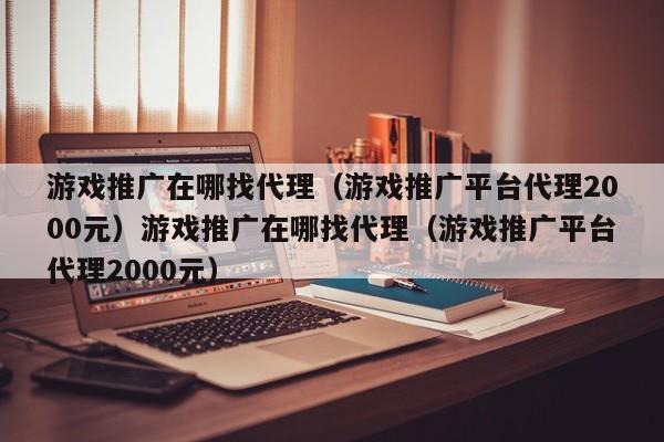 游戏推广在哪找代理(游戏推广平台代理2000元)游戏推广在哪找代理(游戏推广平台代理2000元)