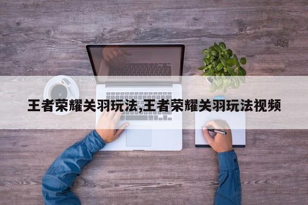 王者荣耀关羽玩法,王者荣耀关羽玩法视频